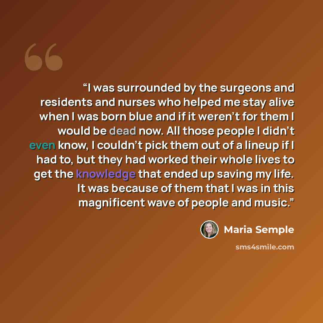 “I was surrounded by the surgeons and residents and nurses who helped me stay alive when I was born blue and if it weren’t for them I would be dead now. All those people I didn’t even know, I couldn’t pick them out of a lineup if I had to, but they had worked their whole lives to get the knowledge…” quote by Maria Semple