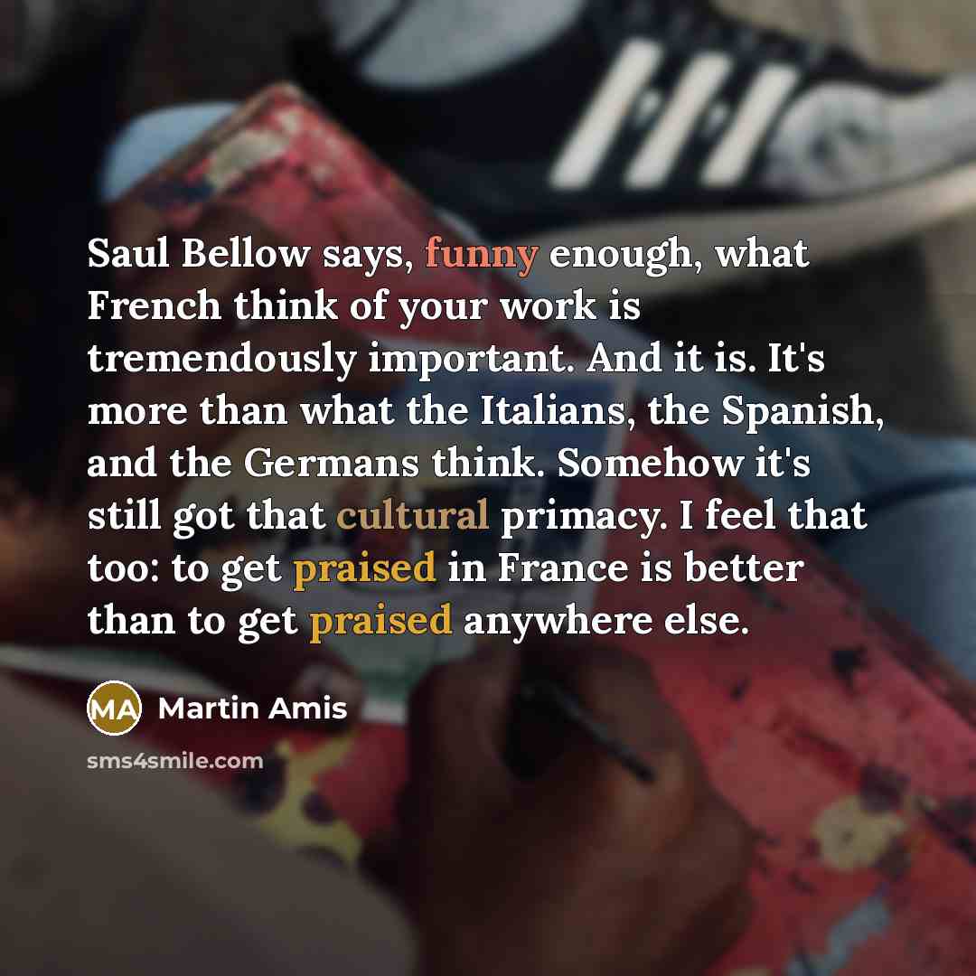 “Saul Bellow says, funny enough, what French think of your work is tremendously important. And it is. It's more than what the Italians, the Spanish, and the Germans think. Somehow it's still got that cultural primacy. I feel that too: to get praised in France is better than to get praised anywhere…” quote by Martin Amis