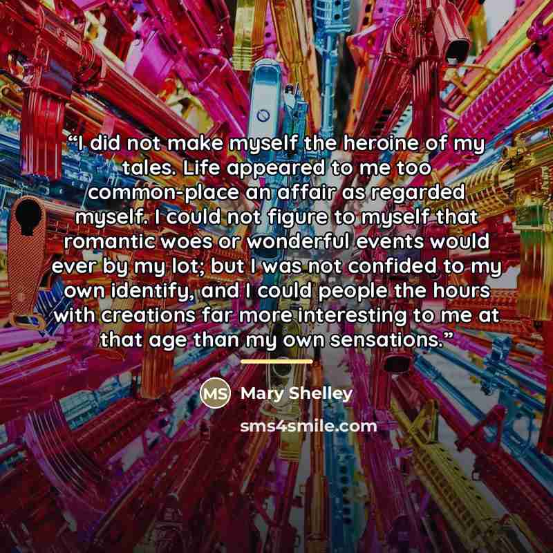 “I did not make myself the heroine of my tales. Life appeared to me too common-place an affair as regarded myself. I could not figure to myself that romantic woes or wonderful events would ever by my lot; but I was not confided to my own identify, and I could people the hours with creations far…” quote by Mary Shelley
