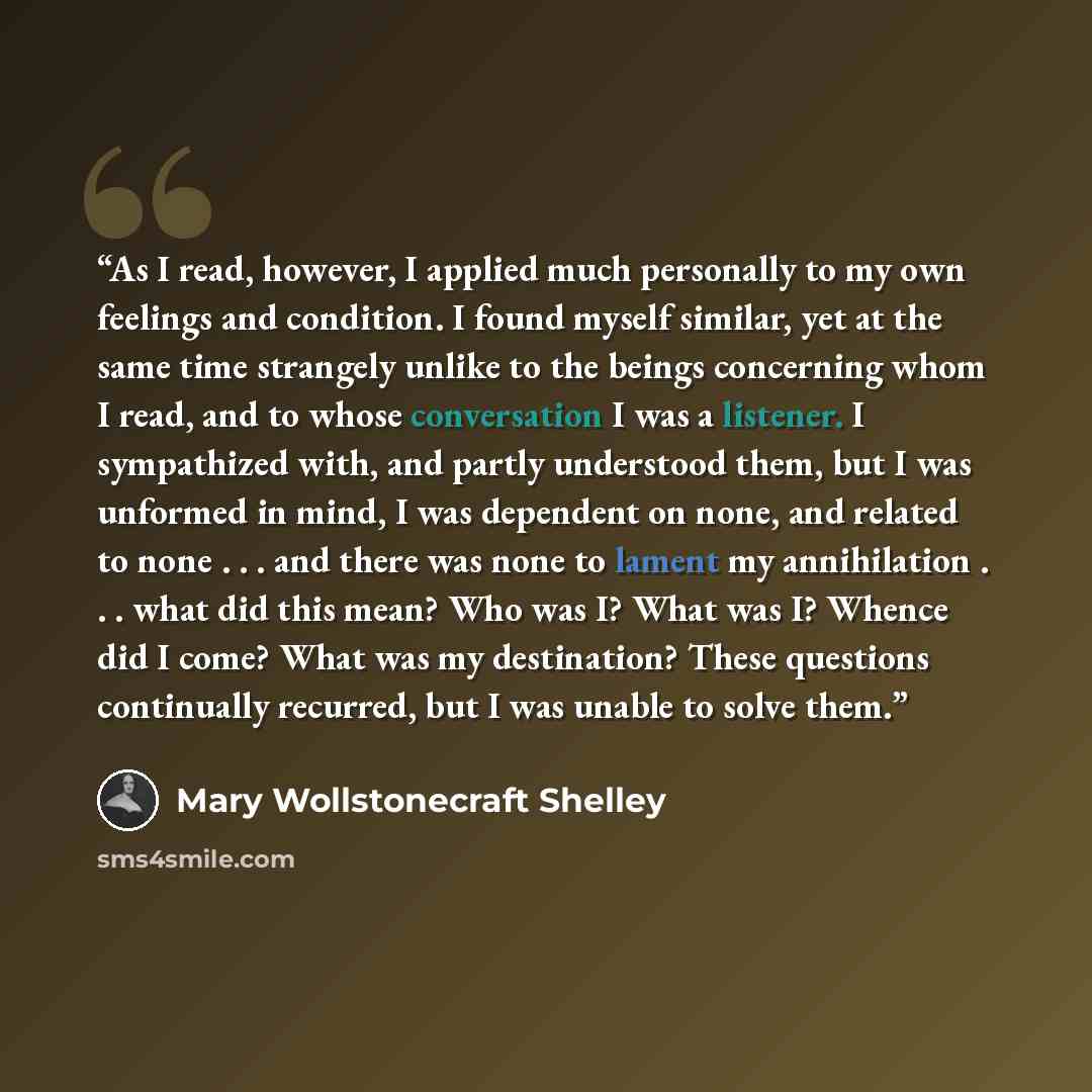 “As I read, however, I applied much personally to my own feelings and condition. I found myself similar, yet at the same time strangely unlike to the beings concerning whom I read, and to whose conversation I was a listener. I sympathized with, and partly understood them, but I was unformed in…” quote by Mary Wollstonecraft Shelley