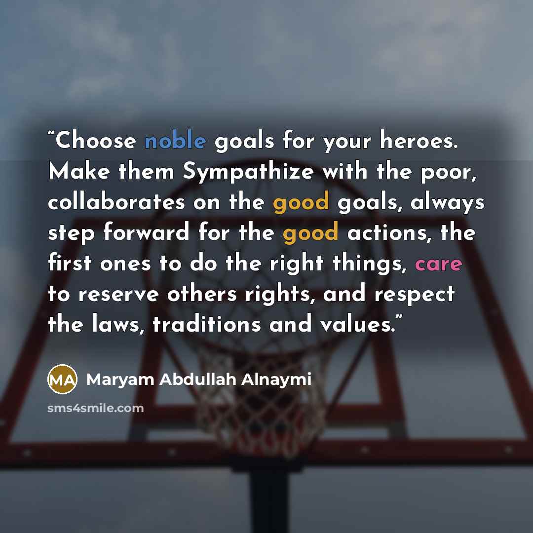“Choose noble goals for your heroes. Make them Sympathize with the poor, collaborates on the good goals, always step forward for the good actions, the first ones to do the right things, care to reserve others rights, and respect the laws, traditions and values.” quote by Maryam Abdullah Alnaymi