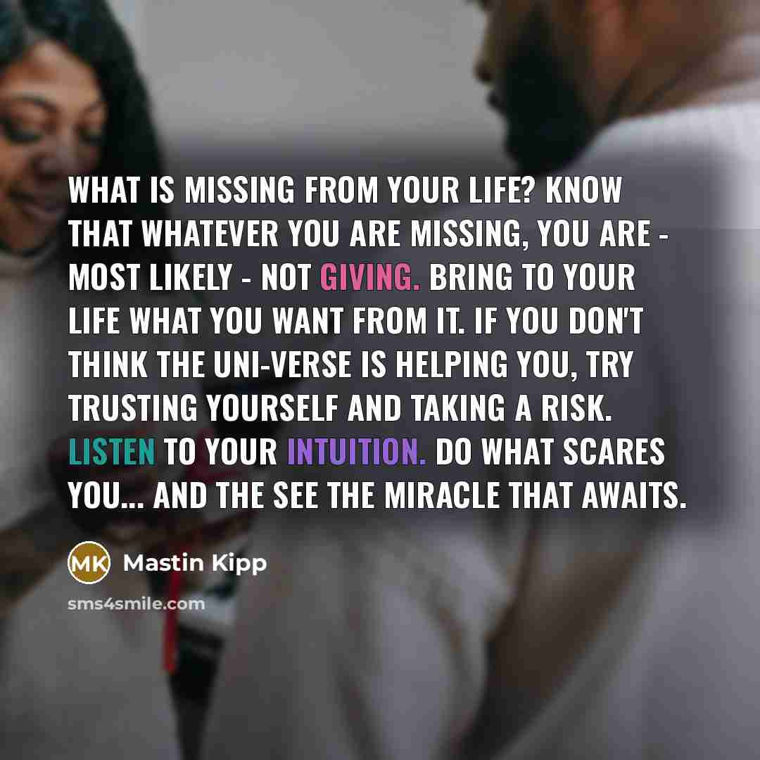 “What is missing from your life? Know that whatever you are missing, you are - most likely - not giving. Bring to your life what you want from it. If you don't think The Uni-verse is helping you, try trusting yourself and taking a risk. Listen to your intuition. Do what scares you... and the see…” quote by Mastin Kipp