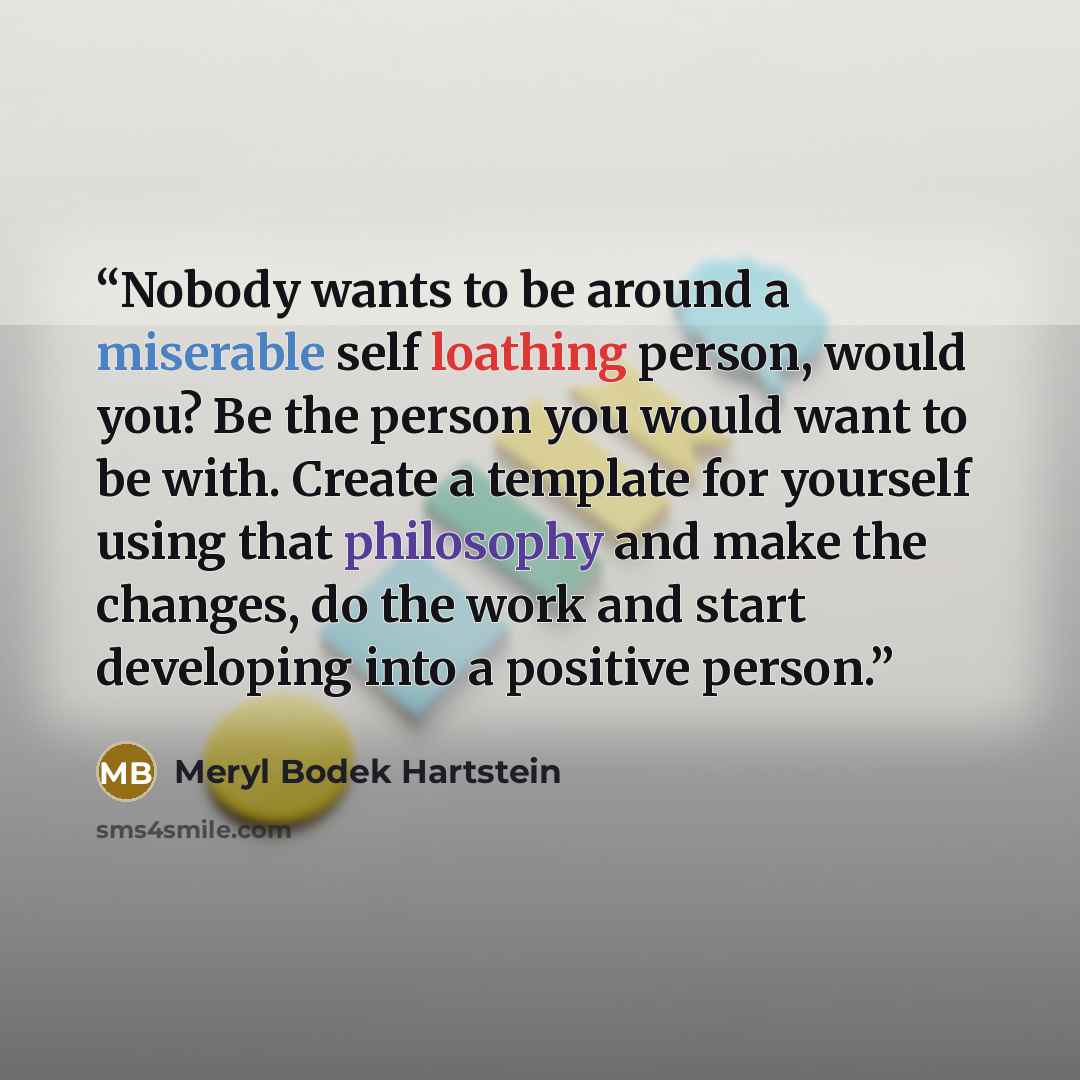 “Nobody wants to be around a miserable self loathing person, would you? Be the person you would want to be with. Create a template for yourself using that philosophy and make the changes, do the work and start developing into a positive person.” quote by Meryl Bodek Hartstein