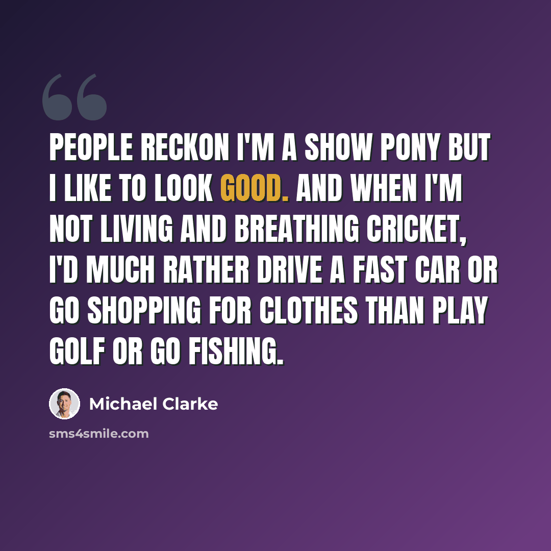 “People reckon I'm a show pony but I like to look good. And when I'm not living and breathing cricket, I'd much rather drive a fast car or go shopping for clothes than play golf or go fishing.” quote by Michael Clarke
