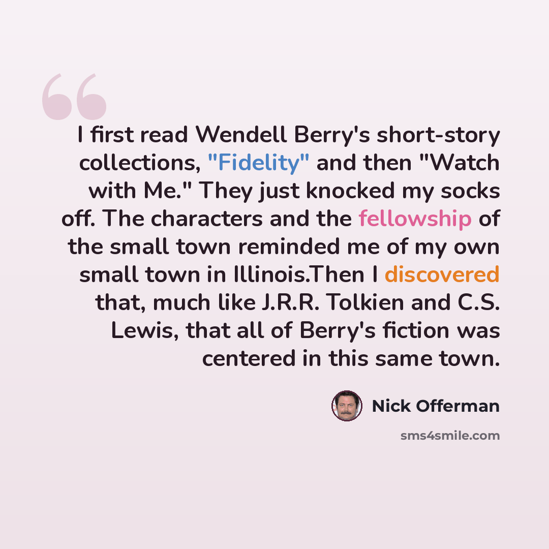 “I first read Wendell Berry's short-story collections, "Fidelity" and then "Watch with Me." They just knocked my socks off. The characters and the fellowship of the small town reminded me of my own small town in Illinois.Then I discovered that, much like J.R.R. Tolkien and C.S. Lewis, that all of…” quote by Nick Offerman