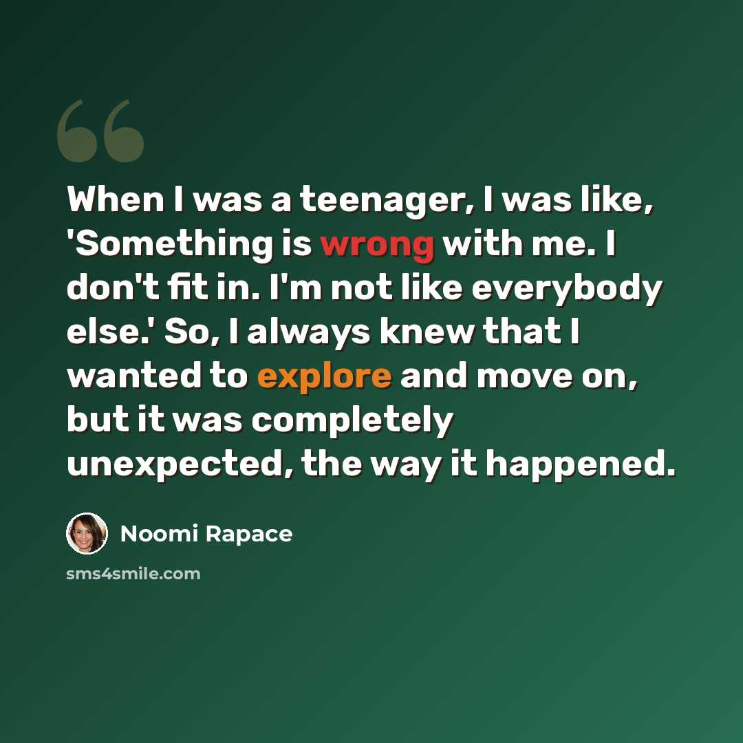 “When I was a teenager, I was like, 'Something is wrong with me. I don't fit in. I'm not like everybody else.' So, I always knew that I wanted to explore and move on, but it was completely unexpected, the way it happened.” quote by Noomi Rapace