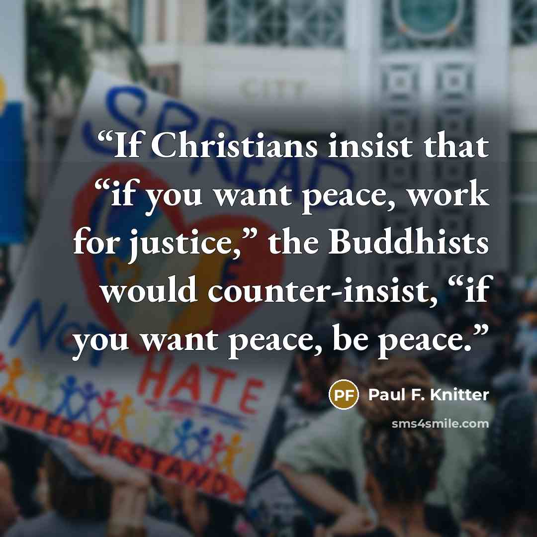 “If Christians insist that “if you want peace, work for justice,” the Buddhists would counter-insist, “if you want peace, be peace.” quote by Paul F. Knitter