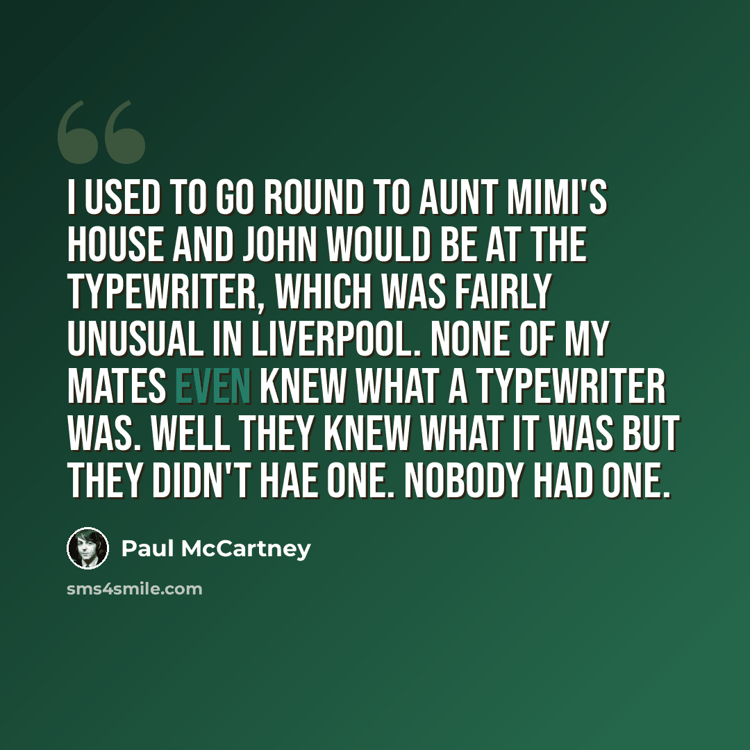 “I used to go round to Aunt Mimi's house and John would be at the typewriter, which was fairly unusual in Liverpool. None of my mates even knew what a typewriter was. Well they knew what it was but they didn't hae one. Nobody had one.” quote by Paul McCartney