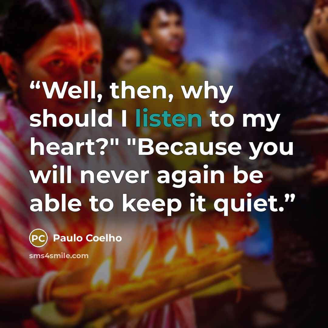 “Well, then, why should I listen to my heart?" "Because you will never again be able to keep it quiet.” quote by Paulo Coelho