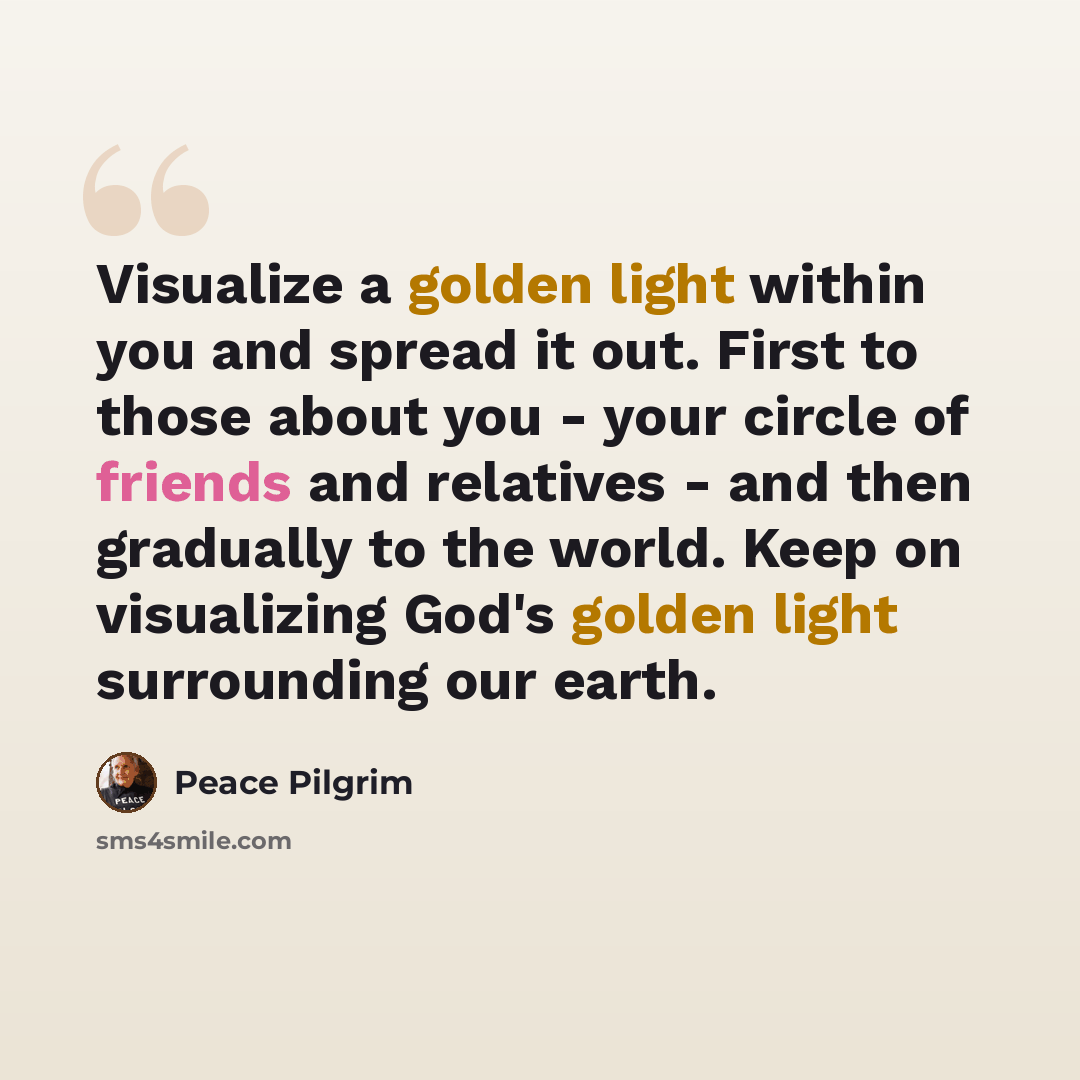 “Visualize a golden light within you and spread it out. First to those about you - your circle of friends and relatives - and then gradually to the world. Keep on visualizing God's golden light surrounding our earth.” quote by Peace Pilgrim