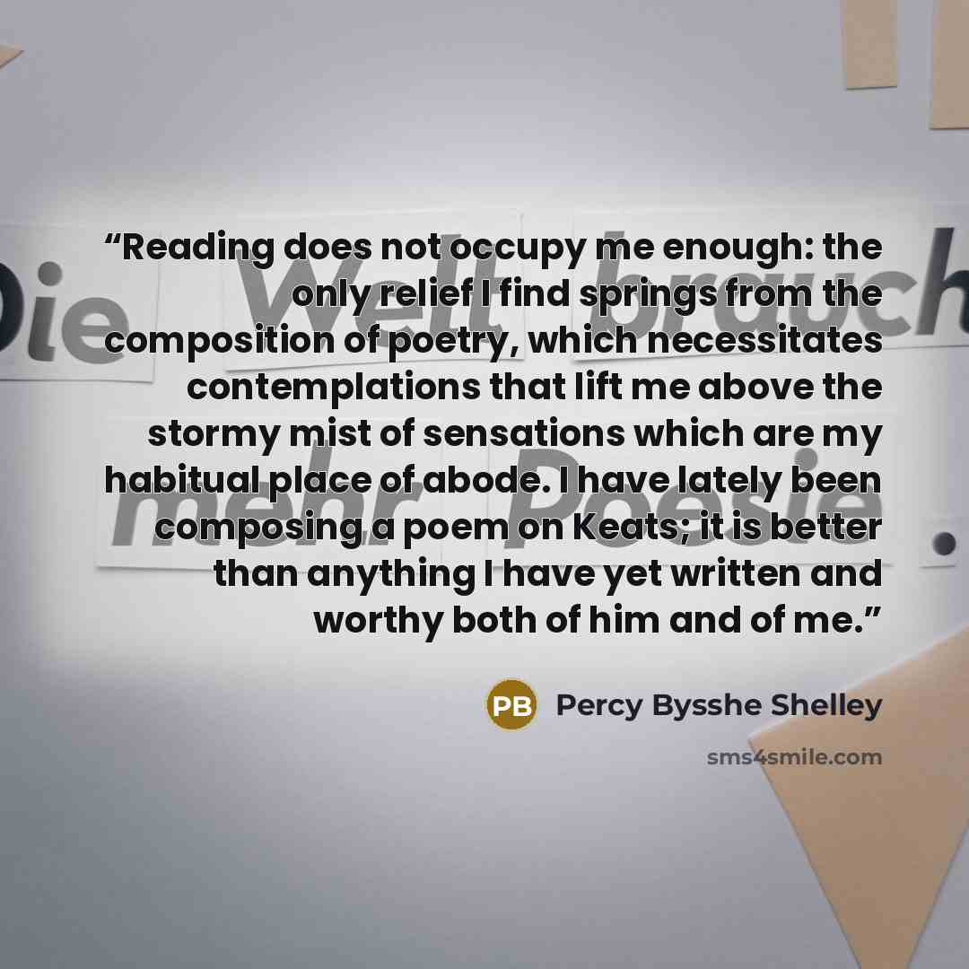“Reading does not occupy me enough: the only relief I find springs from the composition of poetry, which necessitates contemplations that lift me above the stormy mist of sensations which are my habitual place of abode. I have lately been composing a poem on Keats; it is better than anything I have…” quote by Percy Bysshe Shelley