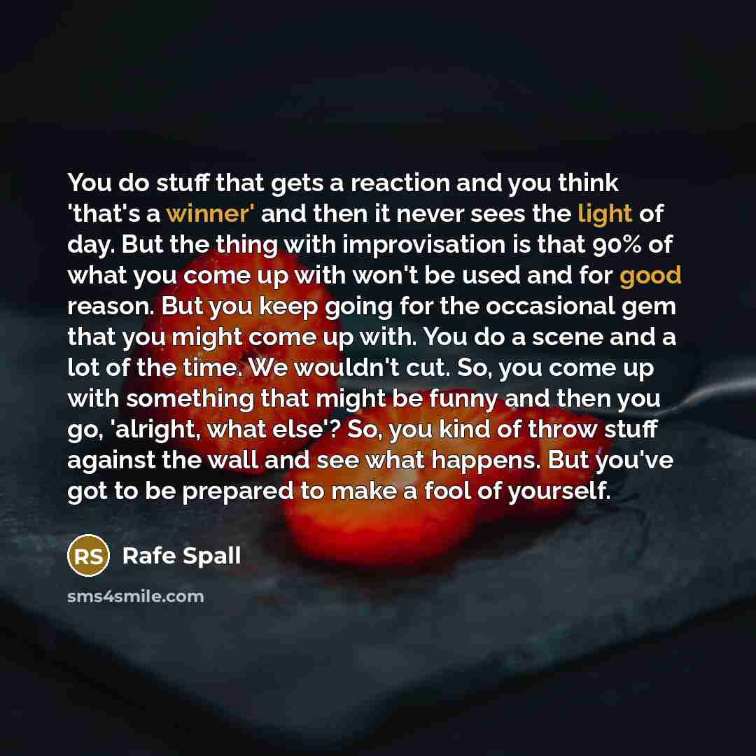 “You do stuff that gets a reaction and you think 'that's a winner' and then it never sees the light of day. But the thing with improvisation is that 90% of what you come up with won't be used and for good reason. But you keep going for the occasional gem that you might come up with. You do a scene…” quote by Rafe Spall