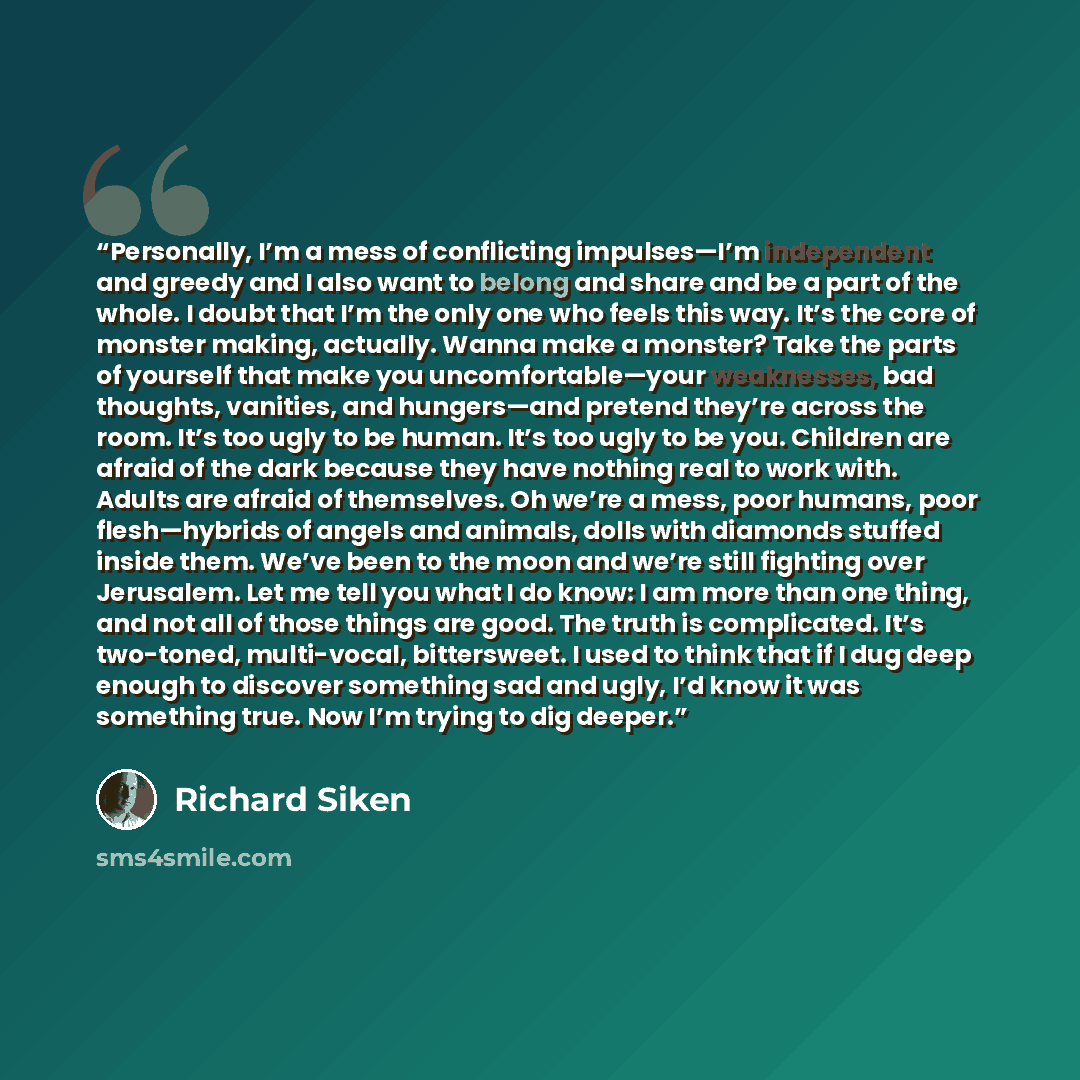 “Personally, I’m a mess of conflicting impulses—I’m independent and greedy and I also want to belong and share and be a part of the whole. I doubt that I’m the only one who feels this way. It’s the core of monster making, actually. Wanna make a monster? Take the parts of yourself that make you…” quote by Richard Siken