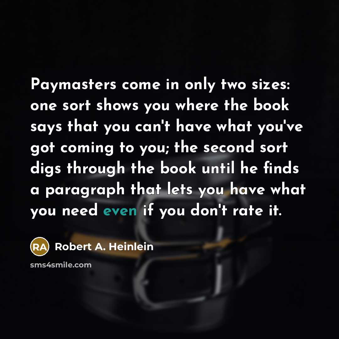 “Paymasters come in only two sizes: one sort shows you where the book says that you can't have what you've got coming to you; the second sort digs through the book until he finds a paragraph that lets you have what you need even if you don't rate it.” quote by Robert A. Heinlein