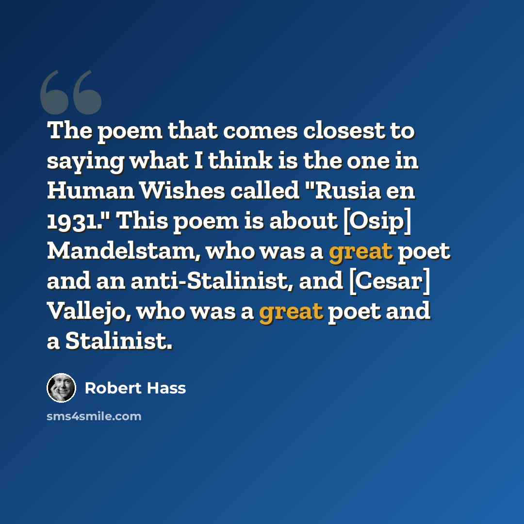 “The poem that comes closest to saying what I think is the one in Human Wishes called "Rusia en 1931." This poem is about [Osip] Mandelstam, who was a great poet and an anti-Stalinist, and [Cesar] Vallejo, who was a great poet and a Stalinist.” quote by Robert Hass