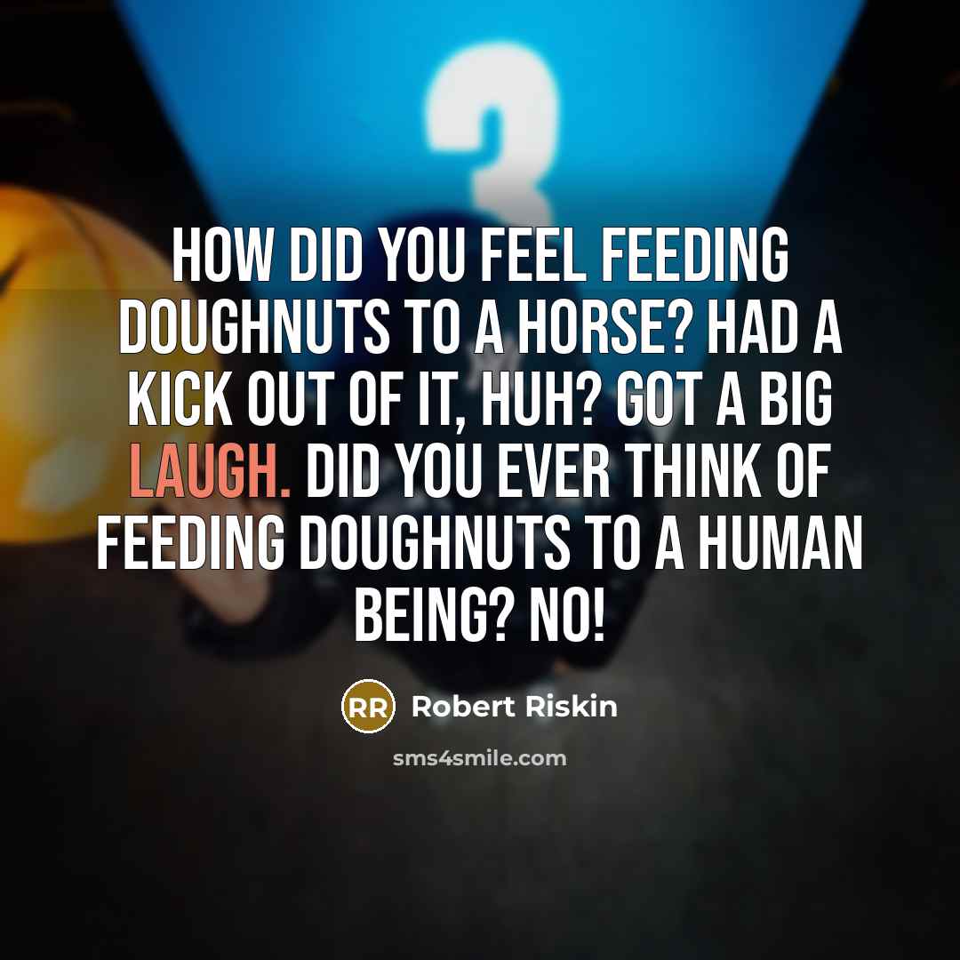 “How did you feel feeding doughnuts to a horse? Had a kick out of it, huh? Got a big laugh. Did you ever think of feeding doughnuts to a human being? No!” quote by Robert Riskin