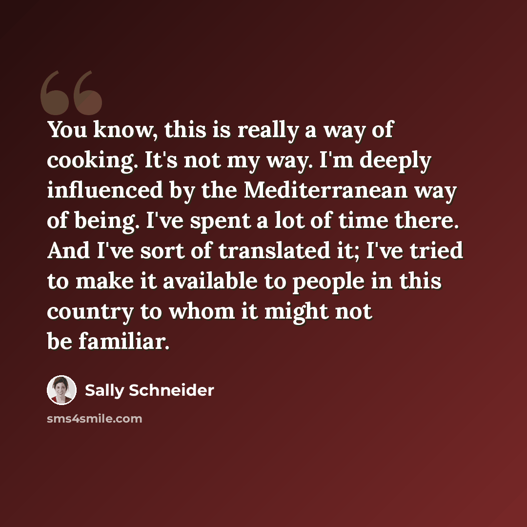 “You know, this is really a way of cooking. It's not my way. I'm deeply influenced by the Mediterranean way of being. I've spent a lot of time there. And I've sort of translated it; I've tried to make it available to people in this country to whom it might not be familiar.” quote by Sally Schneider