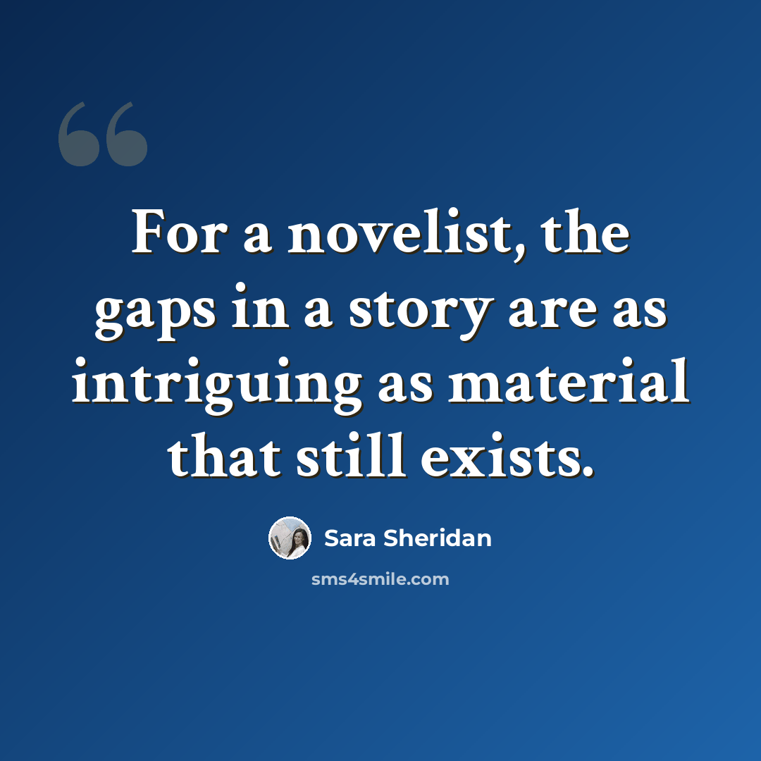 “For a novelist, the gaps in a story are as intriguing as material that still exists.” quote by Sara Sheridan
