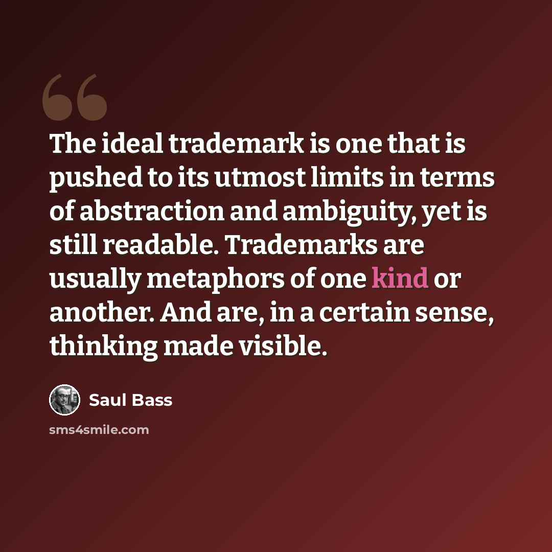 “The ideal trademark is one that is pushed to its utmost limits in terms of abstraction and ambiguity, yet is still readable. Trademarks are usually metaphors of one kind or another. And are, in a certain sense, thinking made visible.” quote by Saul Bass