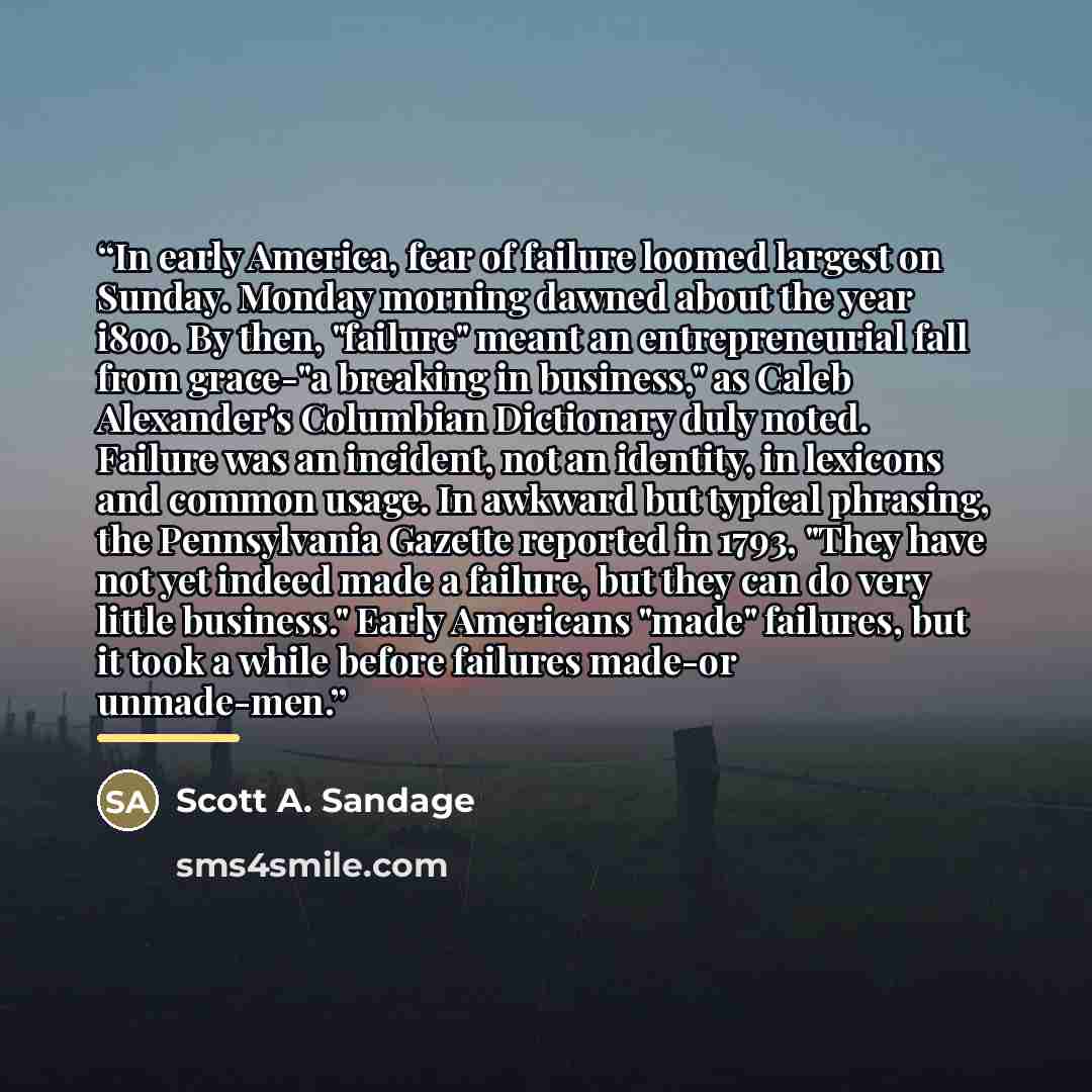 “In early America, fear of failure loomed largest on Sunday. Monday morning dawned about the year i8oo. By then, "failure" meant an entrepreneurial fall from grace-"a breaking in business," as Caleb Alexander's Columbian Dictionary duly noted. Failure was an incident, not an identity, in lexicons…” quote by Scott A. Sandage