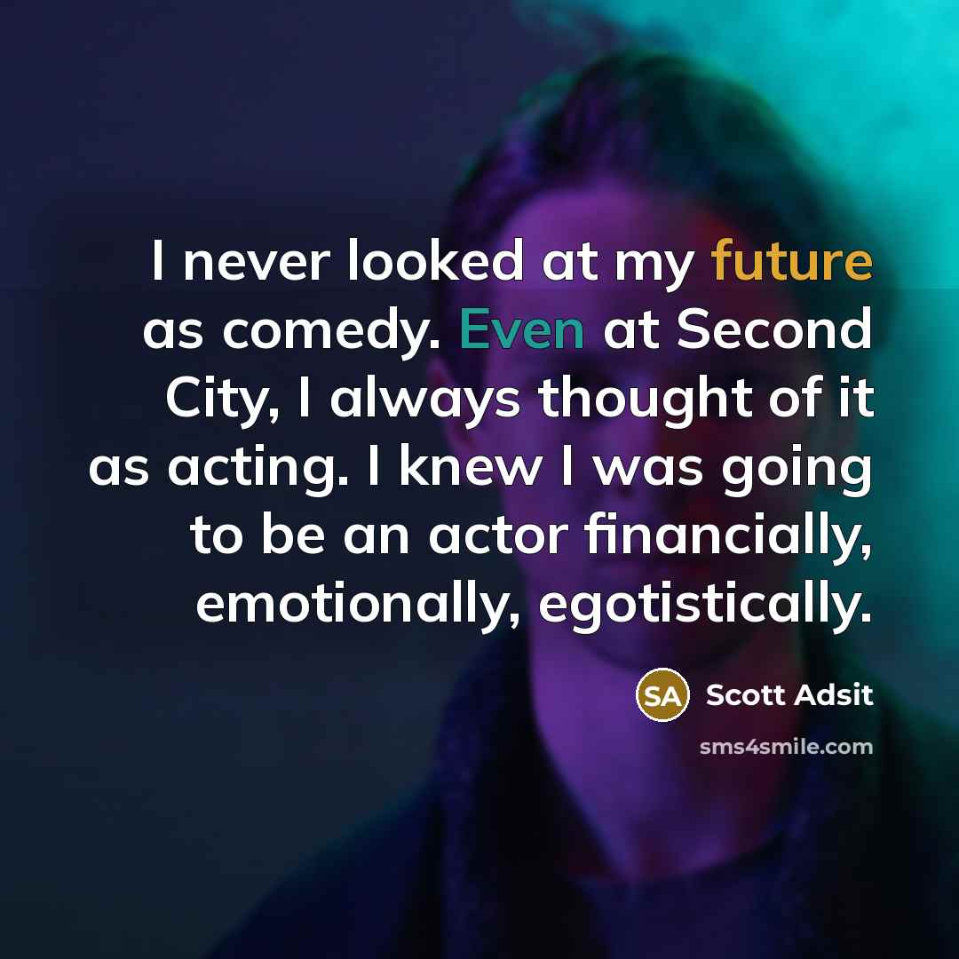 “I never looked at my future as comedy. Even at Second City, I always thought of it as acting. I knew I was going to be an actor financially, emotionally, egotistically.” quote by Scott Adsit