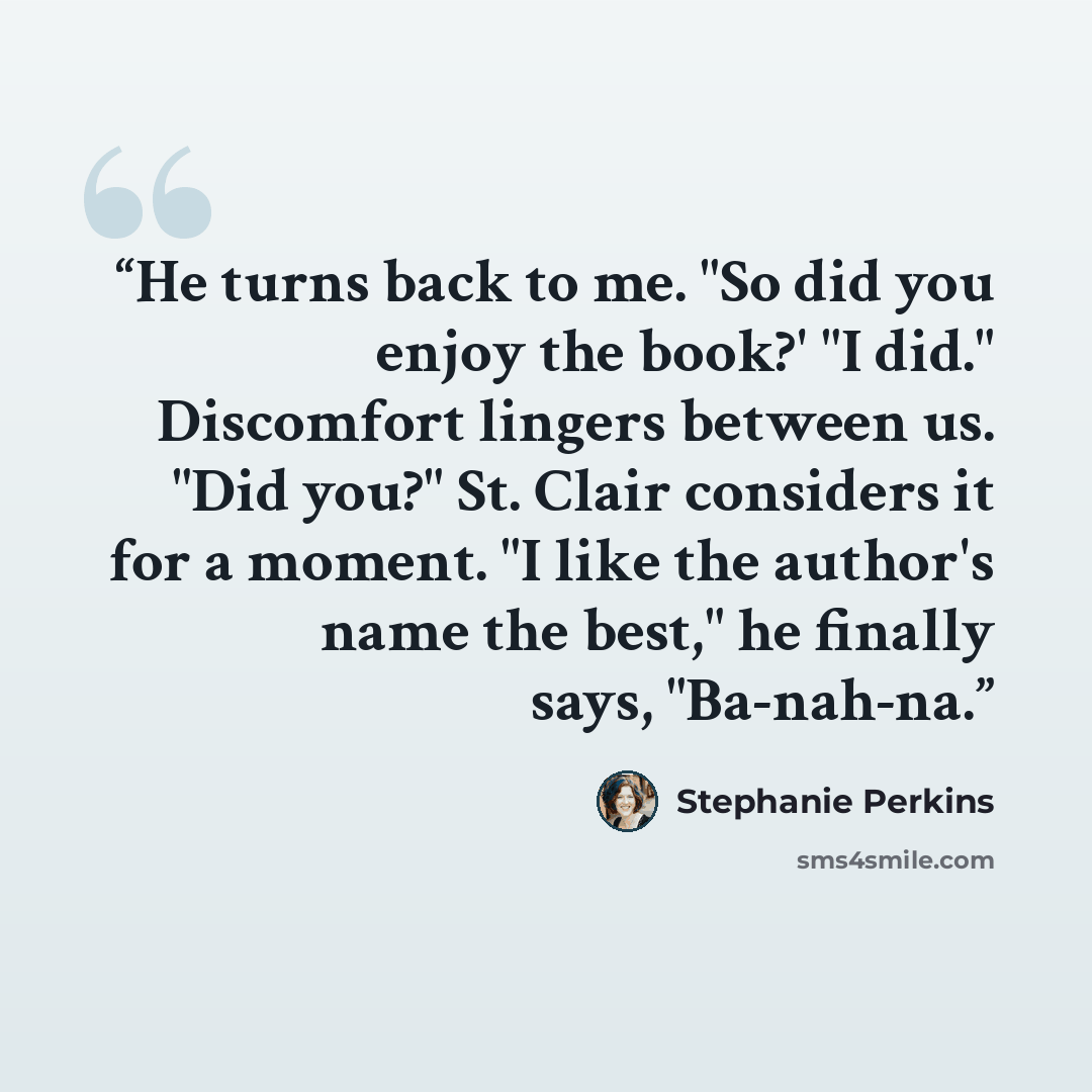 “He turns back to me. "So did you enjoy the book?' "I did." Discomfort lingers between us. "Did you?" St. Clair considers it for a moment. "I like the author's name the best," he finally says, "Ba-nah-na.” quote by Stephanie Perkins