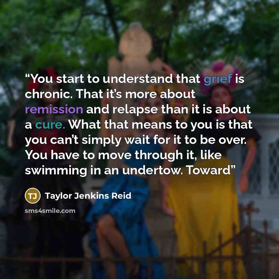 “You start to understand that grief is chronic. That it’s more about remission and relapse than it is about a cure. What that means to you is that you can’t simply wait for it to be over. You have to move through it, like swimming in an undertow. Toward” quote by Taylor Jenkins Reid