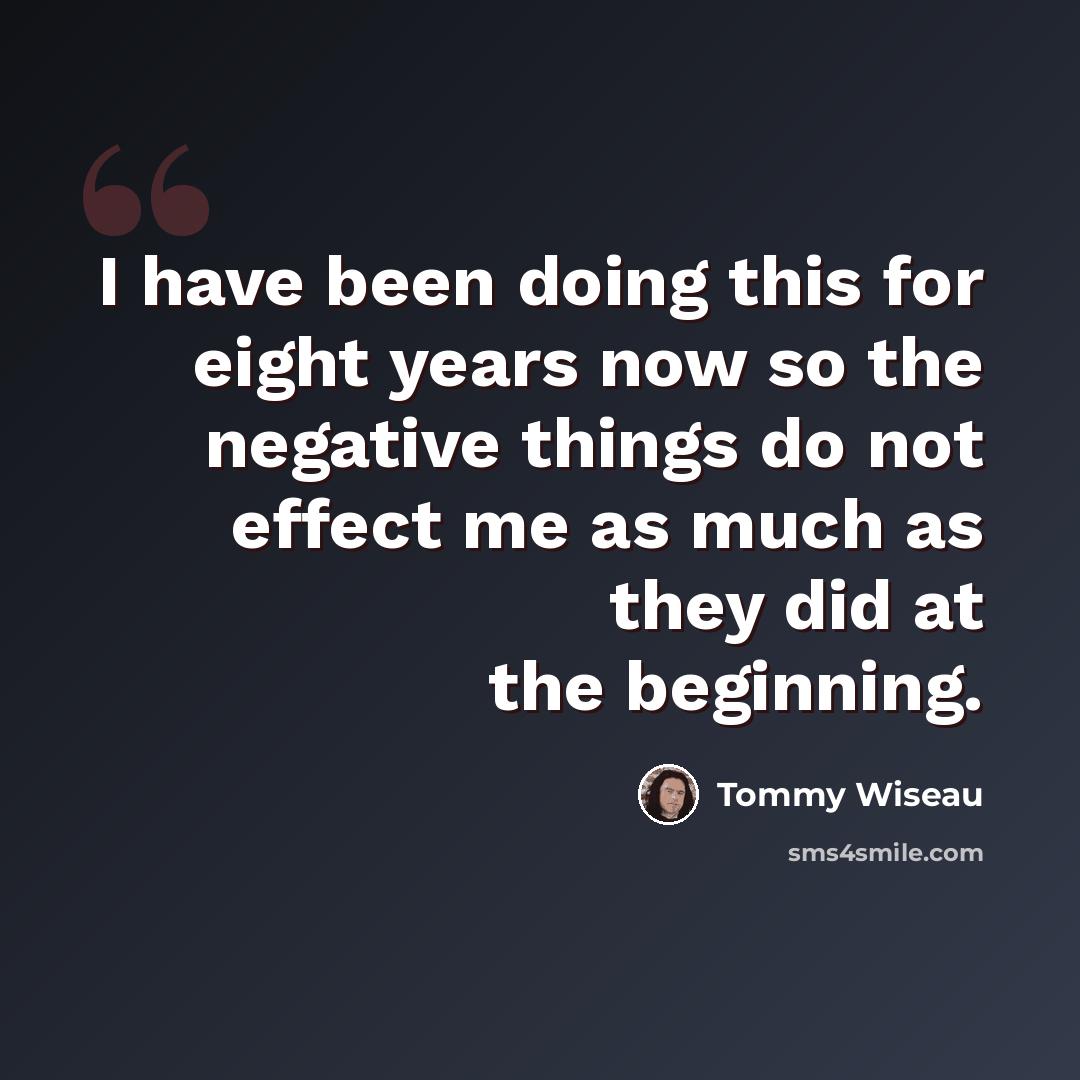 “I have been doing this for eight years now so the negative things do not effect me as much as they did at the beginning.” quote by Tommy Wiseau