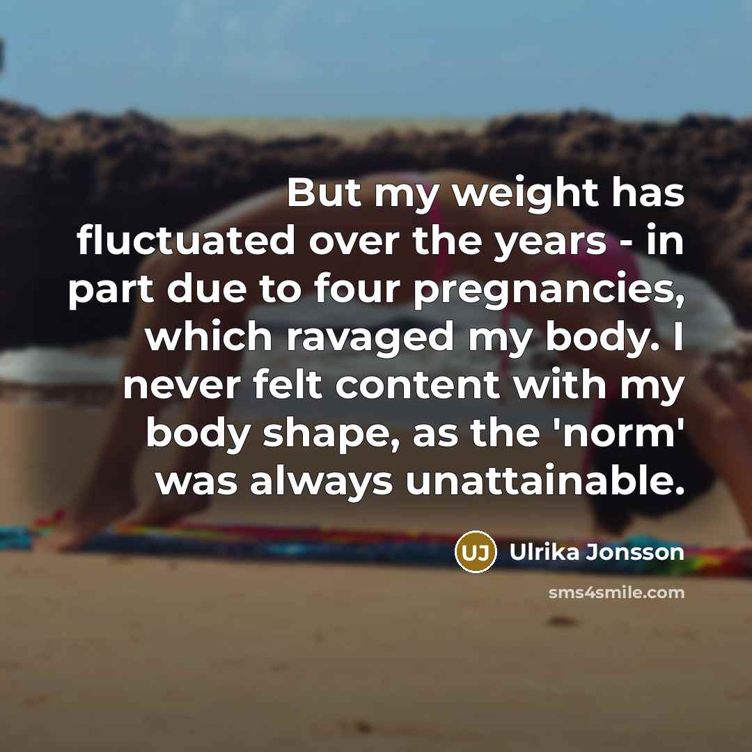 “But my weight has fluctuated over the years - in part due to four pregnancies, which ravaged my body. I never felt content with my body shape, as the 'norm' was always unattainable.” quote by Ulrika Jonsson