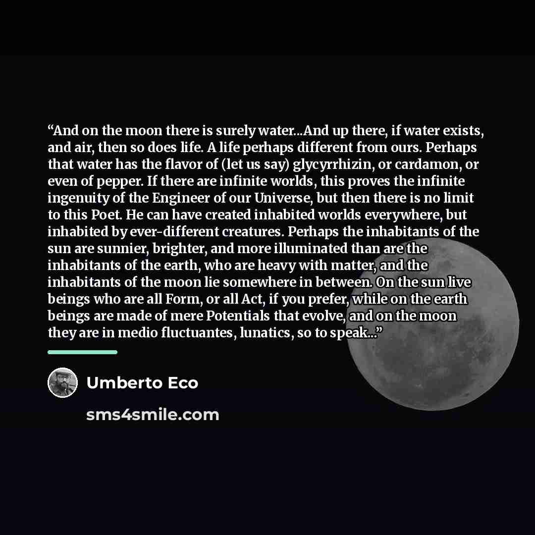 “And on the moon there is surely water...And up there, if water exists, and air, then so does life. A life perhaps different from ours. Perhaps that water has the flavor of (let us say) glycyrrhizin, or cardamon, or even of pepper. If there are infinite worlds, this proves the infinite ingenuity of…” quote by Umberto Eco