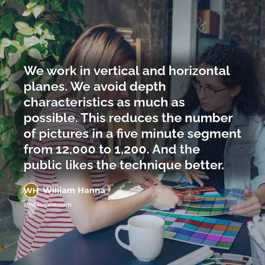 “We work in vertical and horizontal planes. We avoid depth characteristics as much as possible. This reduces the number of pictures in a five minute segment from 12,000 to 1,200. And the public likes the technique better.” quote by William Hanna