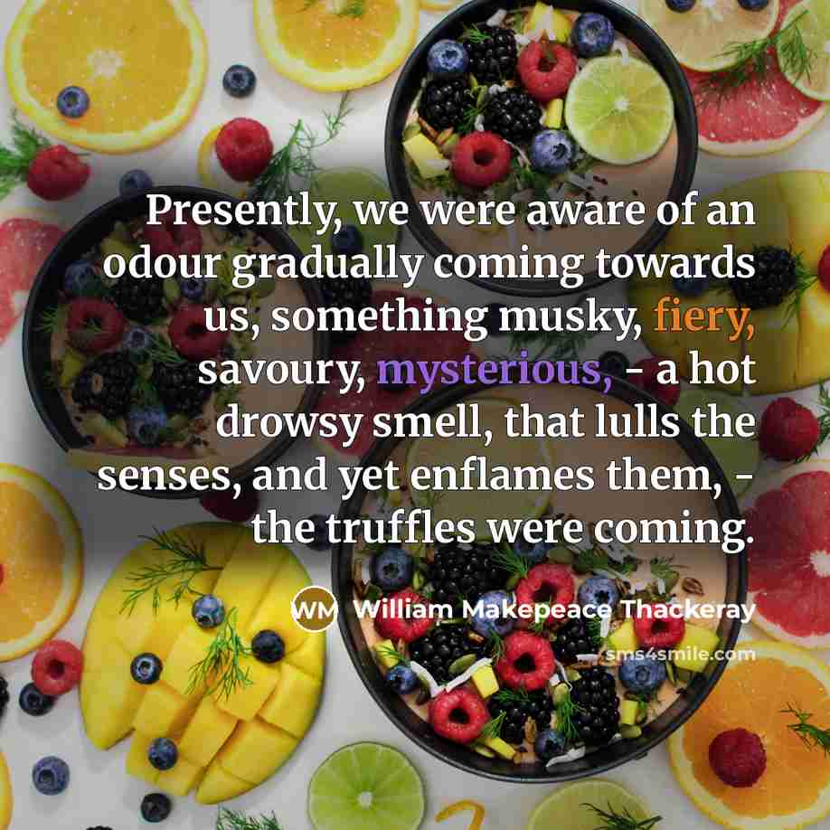 “Presently, we were aware of an odour gradually coming towards us, something musky, fiery, savoury, mysterious, - a hot drowsy smell, that lulls the senses, and yet enflames them, - the truffles were coming.” quote by William Makepeace Thackeray