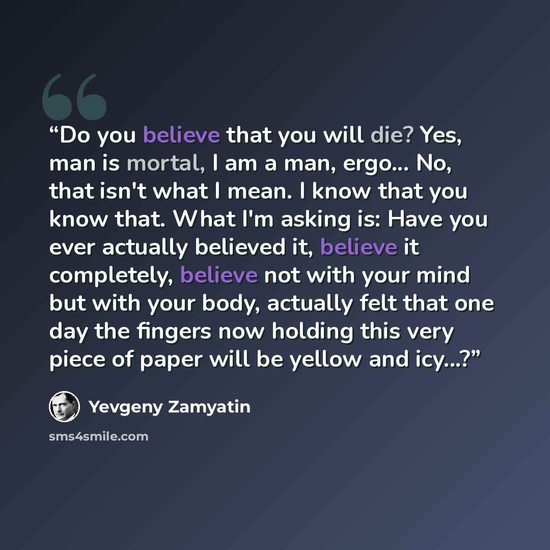 “Do you believe that you will die? Yes, man is mortal, I am a man, ergo... No, that isn't what I mean. I know that you know that. What I'm asking is: Have you ever actually believed it, believe it completely, believe not with your mind but with your body, actually felt that one day the fingers now…” quote by Yevgeny Zamyatin