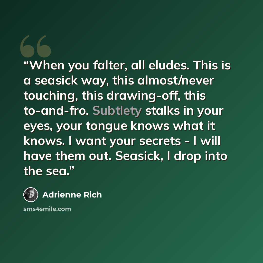 “When you falter, all eludes. This is a seasick way, this almost/never touching, this drawing-off, this to-and-fro. Subtlety stalks in your eyes, your tongue knows what it knows. I want your secrets - I will have them out. Seasick, I drop into the sea.” quote by Adrienne Rich
