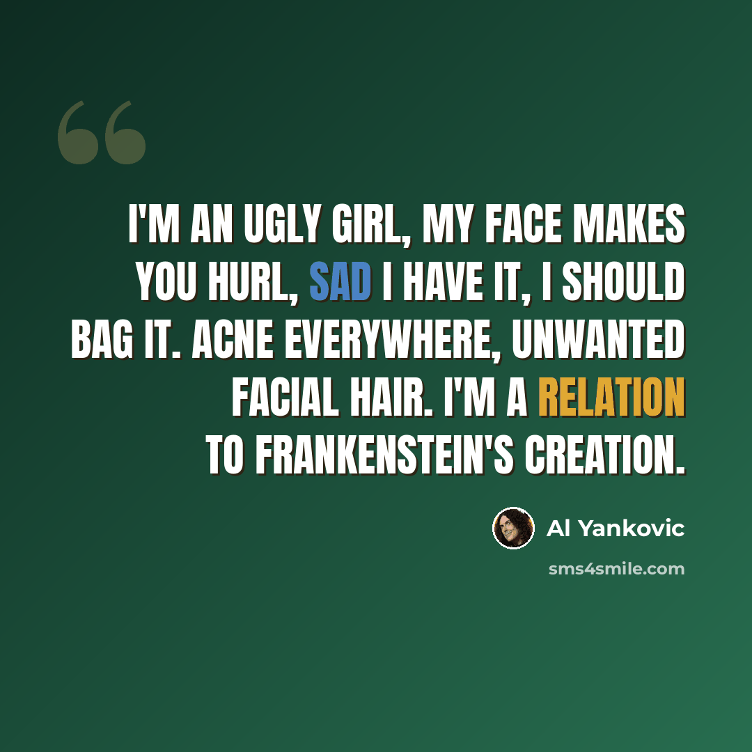 “I'm an ugly girl, My face makes you hurl, Sad I have it, I should bag it. Acne everywhere, Unwanted facial hair. I'm a relation to Frankenstein's creation.” quote by Al Yankovic