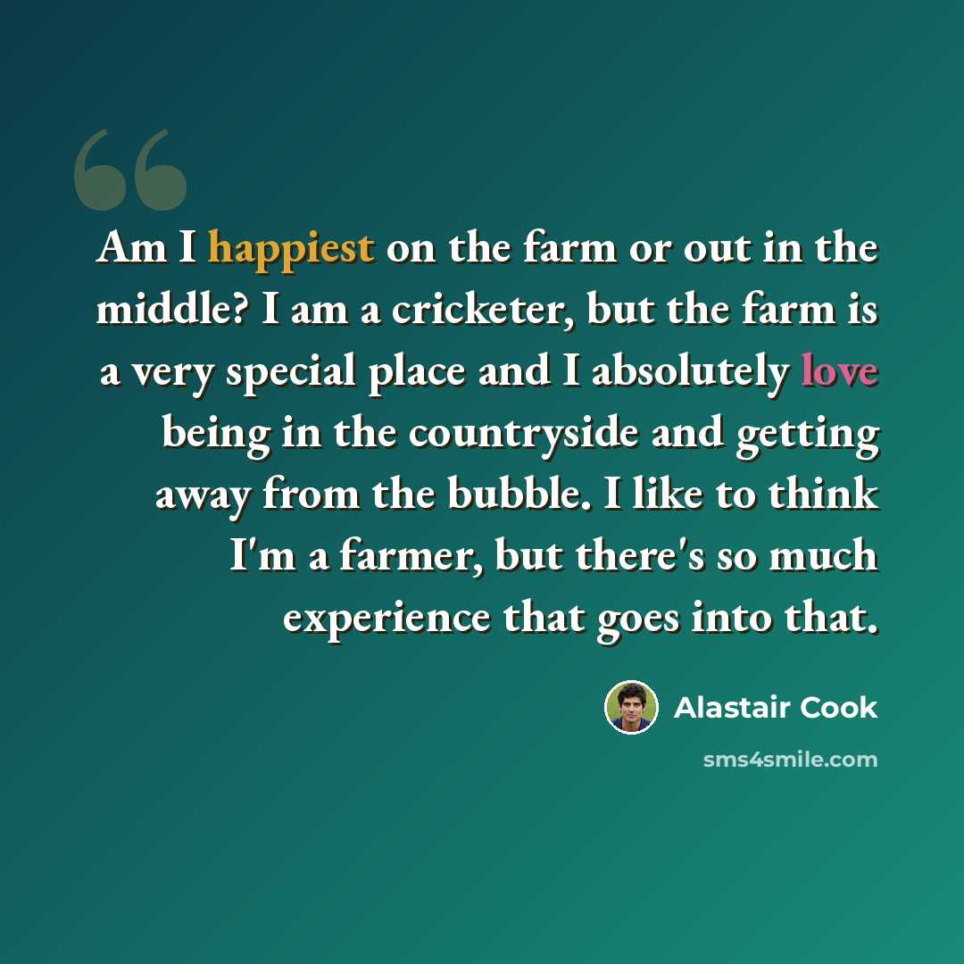 “Am I happiest on the farm or out in the middle? I am a cricketer, but the farm is a very special place and I absolutely love being in the countryside and getting away from the bubble. I like to think I'm a farmer, but there's so much experience that goes into that.” quote by Alastair Cook
