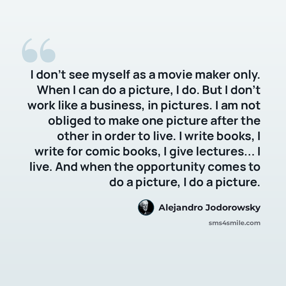 “I don't see myself as a movie maker only. When I can do a picture, I do. But I don't work like a business, in pictures. I am not obliged to make one picture after the other in order to live. I write books, I write for comic books, I give lectures... I live. And when the opportunity comes to do a…” quote by Alejandro Jodorowsky
