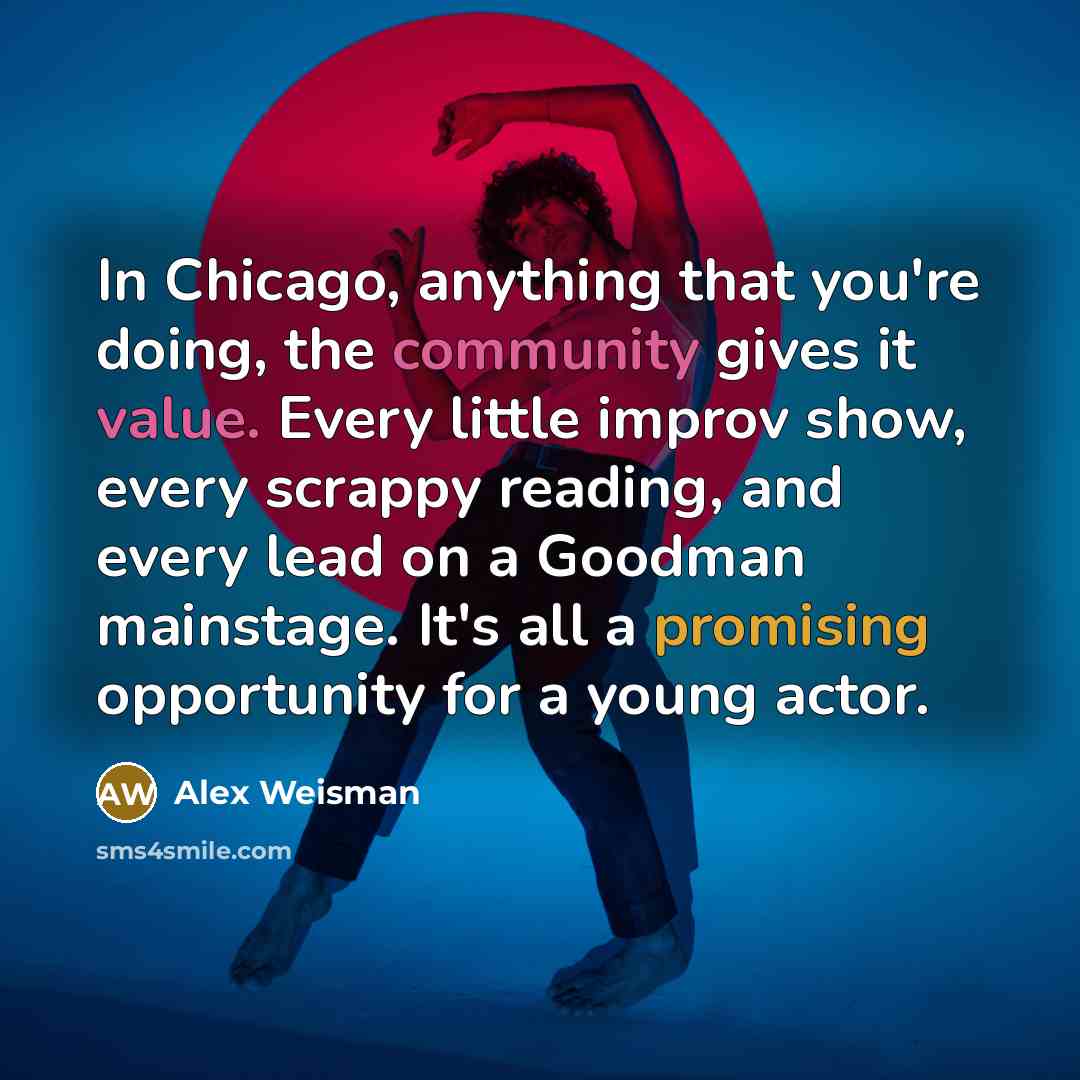 “In Chicago, anything that you're doing, the community gives it value. Every little improv show, every scrappy reading, and every lead on a Goodman mainstage. It's all a promising opportunity for a young actor.” quote by Alex Weisman