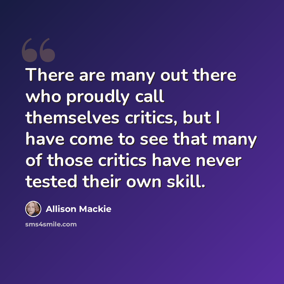 “There are many out there who proudly call themselves critics, but I have come to see that many of those critics have never tested their own skill.” quote by Allison Mackie