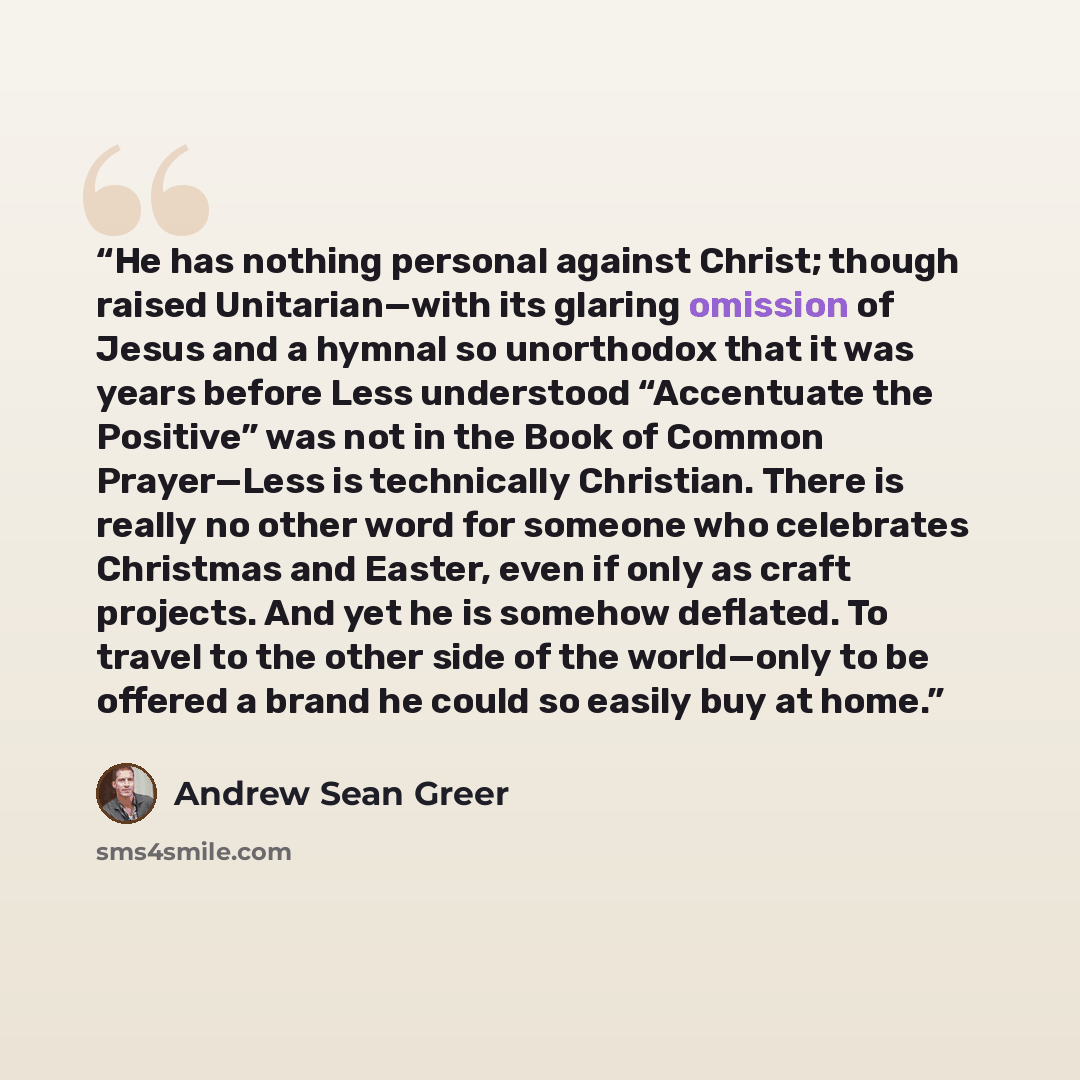 “He has nothing personal against Christ; though raised Unitarian—with its glaring omission of Jesus and a hymnal so unorthodox that it was years before Less understood “Accentuate the Positive” was not in the Book of Common Prayer—Less is technically Christian. There is really no other word for…” quote by Andrew Sean Greer