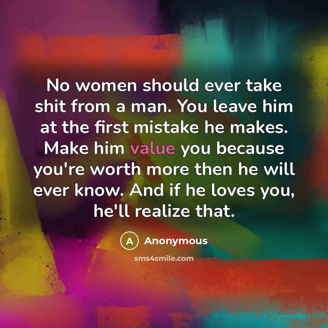 “No women should ever take shit from a man. You leave him at the first mistake he makes. Make him value you because you're worth more then he will ever know. And if he loves you, he'll realize that.” quote by Anonymous