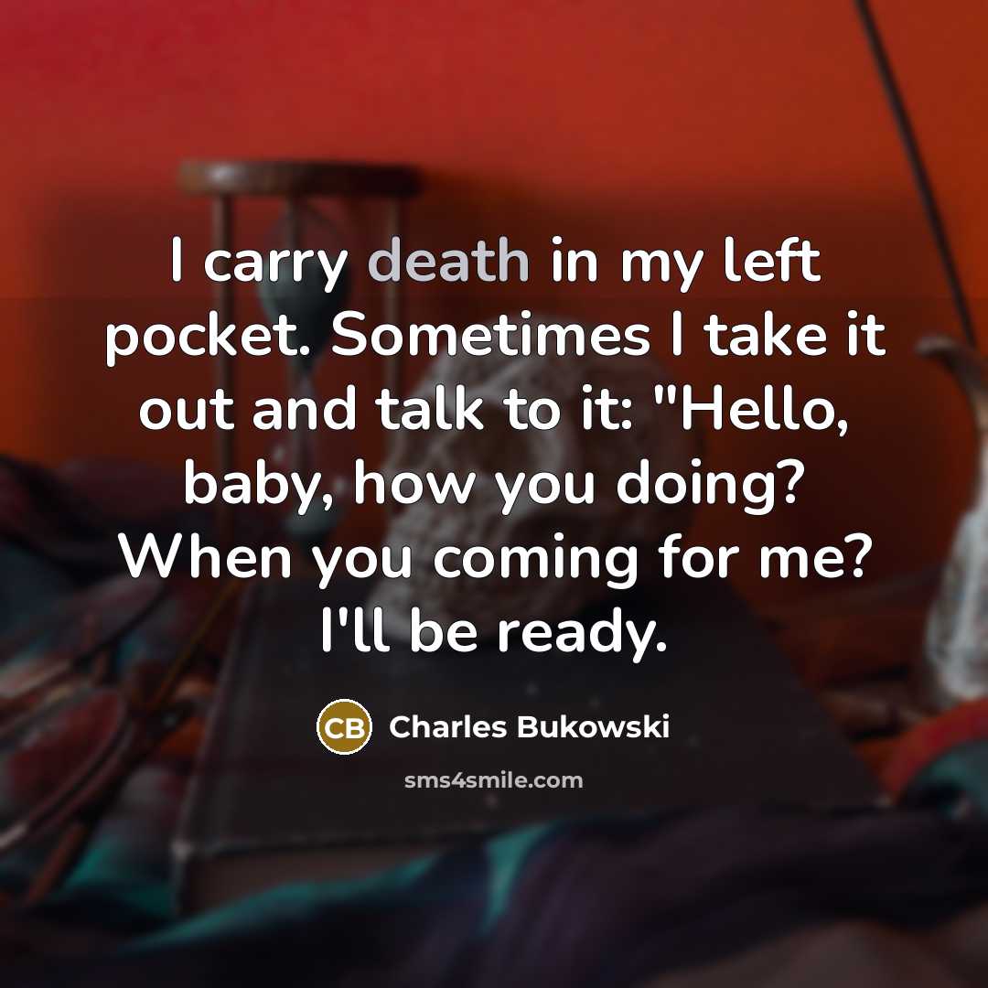 “I carry death in my left pocket. Sometimes I take it out and talk to it: "Hello, baby, how you doing? When you coming for me? I'll be ready.” quote by Charles Bukowski