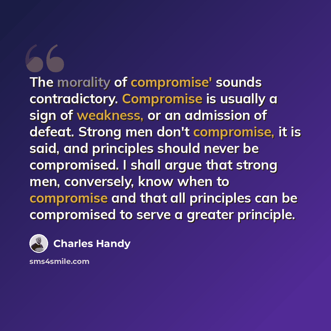 “The morality of compromise' sounds contradictory. Compromise is usually a sign of weakness, or an admission of defeat. Strong men don't compromise, it is said, and principles should never be compromised. I shall argue that strong men, conversely, know when to compromise and that all principles can…” quote by Charles Handy