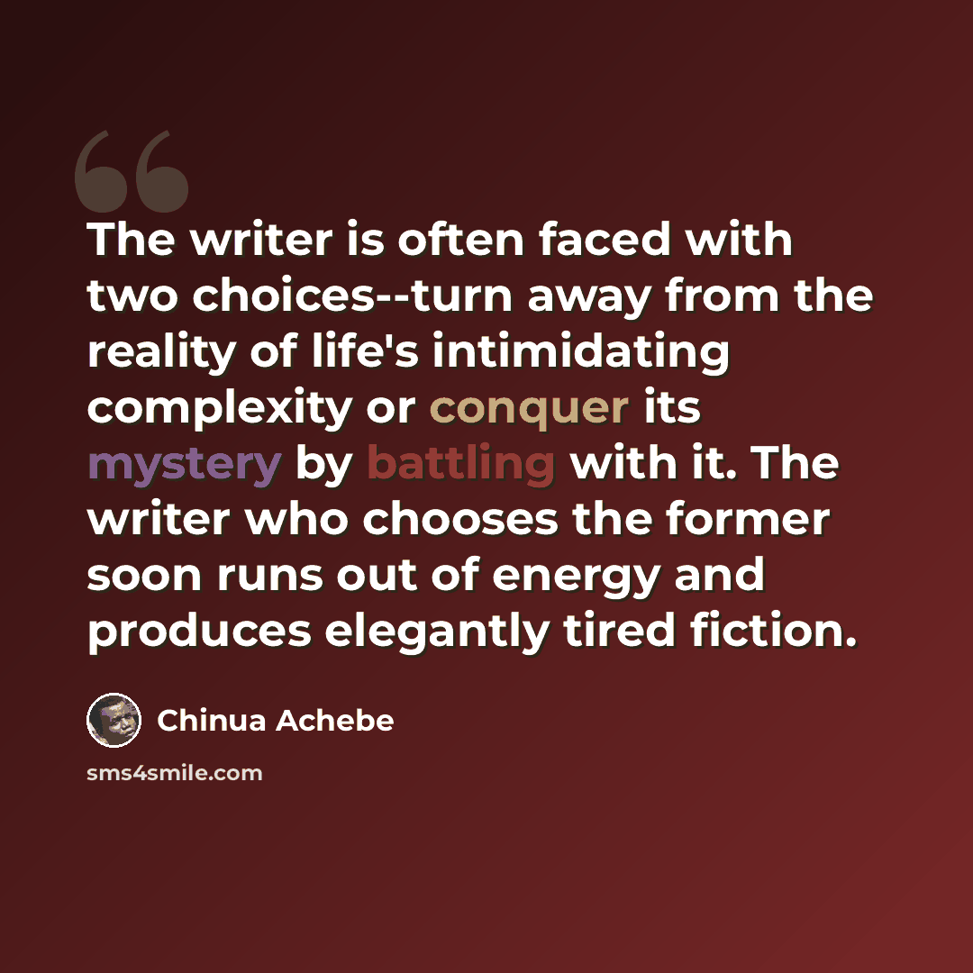 “The writer is often faced with two choices--turn away from the reality of life's intimidating complexity or conquer its mystery by battling with it. The writer who chooses the former soon runs out of energy and produces elegantly tired fiction.” quote by Chinua Achebe