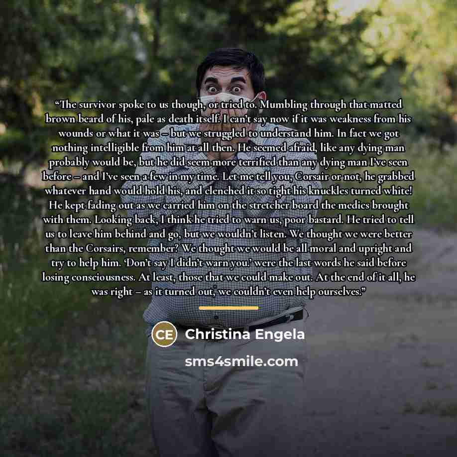 “The survivor spoke to us though, or tried to. Mumbling through that matted brown beard of his, pale as death itself. I can’t say now if it was weakness from his wounds or what it was – but we struggled to understand him. In fact we got nothing intelligible from him at all then. He seemed afraid…” quote by Christina Engela