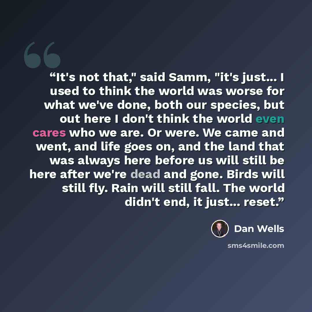 “It's not that," said Samm, "it's just... I used to think the world was worse for what we've done, both our species, but out here I don't think the world even cares who we are. Or were. We came and went, and life goes on, and the land that was always here before us will still be here after we're…” quote by Dan Wells