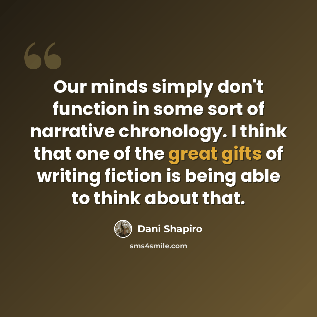 “Our minds simply don't function in some sort of narrative chronology. I think that one of the great gifts of writing fiction is being able to think about that.” quote by Dani Shapiro