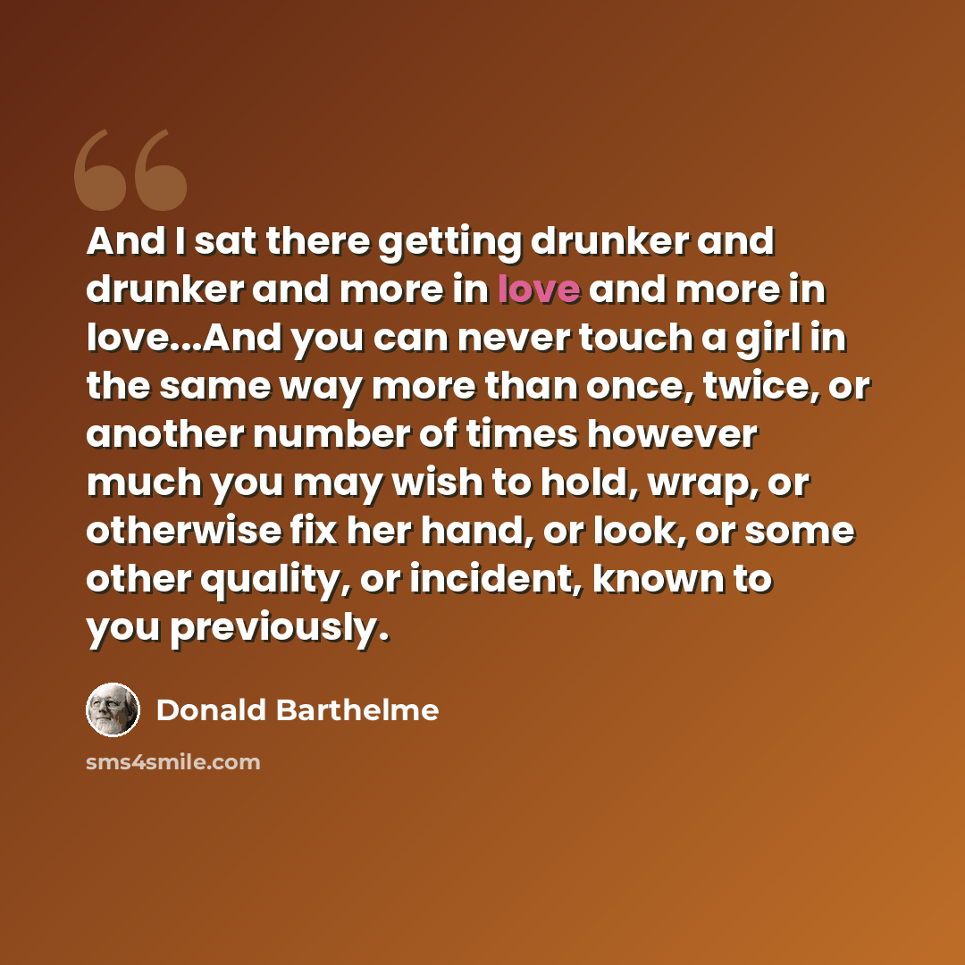 “And I sat there getting drunker and drunker and more in love and more in love...And you can never touch a girl in the same way more than once, twice, or another number of times however much you may wish to hold, wrap, or otherwise fix her hand, or look, or some other quality, or incident, known to…” quote by Donald Barthelme