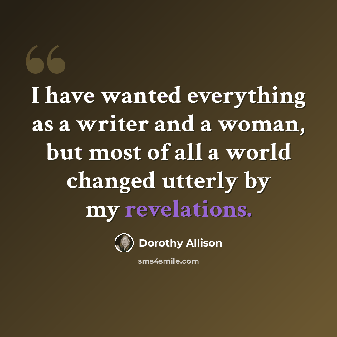 “I have wanted everything as a writer and a woman, but most of all a world changed utterly by my revelations.” quote by Dorothy Allison
