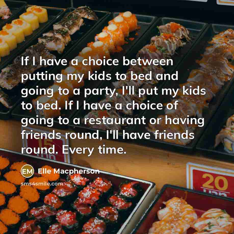 “If I have a choice between putting my kids to bed and going to a party, I'll put my kids to bed. If I have a choice of going to a restaurant or having friends round, I'll have friends round. Every time.” quote by Elle Macpherson